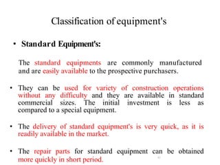 Classification of equipment's
42
• Standard Equipment's:
The standard equipments are commonly manufactured
and are easily available to the prospective purchasers.
• They can be used for variety of construction operations
without any difficulty and they are available in standard
commercial sizes. The initial investment is less as
compared to a special equipment.
• The delivery of standard equipment's is very quick, as it is
readily available in the market.
• The repair parts for standard equipment can be obtained
more quickly in short period.
 