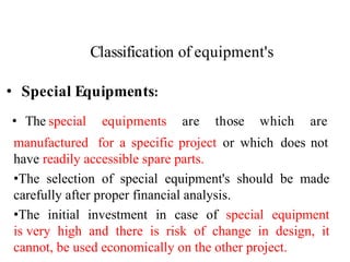Classification of equipment's
45
• Special Equipments:
• The special equipments are those which are
manufactured for a specific project or which does not
have readily accessible spare parts.
•The selection of special equipment's should be made
carefully after proper financial analysis.
•The initial investment in case of special equipment
is very high and there is risk of change in design, it
cannot, be used economically on the other project.
 
