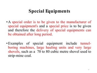 Special Equipments
•A special order is to be given to the manufacturer of
special equipment's and a special price is to be given
and therefore the delivery of special equipments can
be obtained after long period.
•Examples of special equipment include tunnel-
boring machines, large hauling units and very large
shovels, such as a 70 to 80 cubic metre shovel used to
strip-mine coal.
47
 