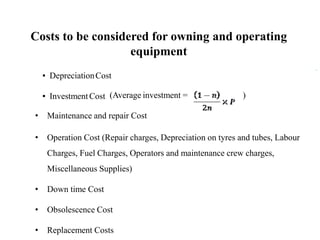▪ DepreciationCost
▪ InvestmentCost (Average investment = )
• Maintenance and repair Cost
• Operation Cost (Repair charges, Depreciation on tyres and tubes, Labour
Charges, Fuel Charges, Operators and maintenance crew charges,
Miscellaneous Supplies)
• Down time Cost
• Obsolescence Cost
• Replacement Costs
Costs to be considered for owning and operating
equipment
 