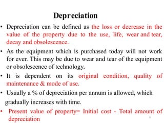 Depreciation
51
• Depreciation can be defined as the loss or decrease in the
value of the property due to the use, life, wear and tear,
decay and obsolescence.
• As the equipment which is purchased today will not work
for ever. This may be due to wear and tear of the equipment
or obsolescence of technology.
• It is dependent on its original condition, quality of
maintenance & mode of use.
• Usually a % of depreciation per annum is allowed, which
gradually increases with time.
• Present value of property= Initial cost - Total amount of
depreciation
 