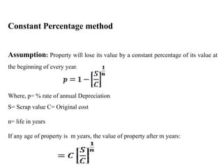 Constant Percentage method
Assumption: Property will lose its value by a constant percentage of its value at
the beginning of every year.
Where, p= % rate of annual Depreciation
S= Scrap value C= Original cost
n= life in years
If any age of property is m years, the value of property after m years:
 