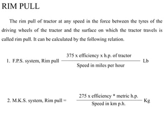 RIM PULL
The rim pull of tractor at any speed in the force between the tyres of the
driving wheels of the tractor and the surface on which the tractor travels is
called rim pull. It can be calculated by the following relation.
375 x efficiency x h.p. of tractor
1. F.P.S. system, Rim pull Lb
Speed in miles per hour
2. M.K.S. system, Rim pull = Kg
275 x efficiency * metric h.p.
Speed in km p.h.
 