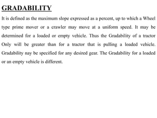 GRADABILITY
It is defined as the maximum slope expressed as a percent, up to which a Wheel
type prime mover or a crawler may move at a uniform speed. It may be
determined for a loaded or empty vehicle. Thus the Gradability of a tractor
Only will be greater than for a tractor that is pulling a loaded vehicle.
Gradability nay be specified for any desired gear. The Gradability for a loaded
or an empty vehicle is different.
 