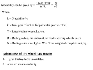 Where
k = Gradability %
G - Total gear reduction for particular gear selected.
T = Rated engine torque, kg. cm.
R = Rolling radius, the radius of the loaded driving wheels in cm
N = Rolling resistance, kg/ton W = Gross weight of complete unit, kg.
Gradability can be given by =
11660*T*G N
W*R 40
Advantages of two wheel type tractor
1. Higher tractive force is available.
2. Increased maneuverability
 
