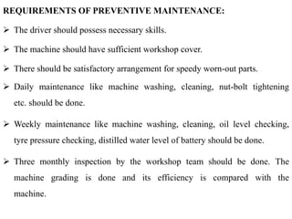 REQUIREMENTS OF PREVENTIVE MAINTENANCE:
 The driver should possess necessary skills.
 The machine should have sufficient workshop cover.
 There should be satisfactory arrangement for speedy worn-out parts.
 Daily maintenance like machine washing, cleaning, nut-bolt tightening
etc. should be done.
 Weekly maintenance like machine washing, cleaning, oil level checking,
tyre pressure checking, distilled water level of battery should be done.
 Three monthly inspection by the workshop team should be done. The
machine grading is done and its efficiency is compared with the
machine.
 