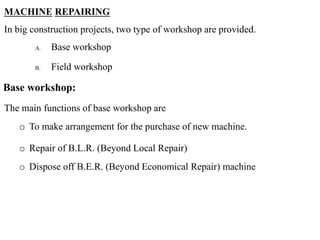MACHINE REPAIRING
In big construction projects, two type of workshop are provided.
A. Base workshop
B. Field workshop
Base workshop:
The main functions of base workshop are
o To make arrangement for the purchase of new machine.
o Repair of B.L.R. (Beyond Local Repair)
o Dispose off B.E.R. (Beyond Economical Repair) machine
 