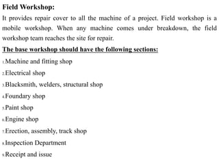 Field Workshop:
It provides repair cover to all the machine of a project. Field workshop is a
mobile workshop. When any machine comes under breakdown, the field
workshop team reaches the site for repair.
The base workshop should have the following sections:
1.Machine and fitting shop
2.Electrical shop
3.Blacksmith, welders, structural shop
4.Foundary shop
5.Paint shop
6.Engine shop
7.Erection, assembly, track shop
8.Inspection Department
9.Receipt and issue
 