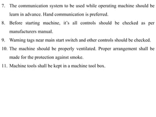 7. The communication system to be used while operating machine should be
learn in advance. Hand communication is preferred.
8. Before starting machine, it’s all controls should be checked as per
manufacturers manual.
9. Warning tags near main start switch and other controls should be checked.
10. The machine should be properly ventilated. Proper arrangement shall be
made for the protection against smoke.
11. Machine tools shall be kept in a machine tool box.
 