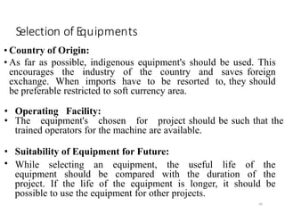 Selection of Equipments
• Country of Origin:
• As far as possible, indigenous equipment's should be used. This
encourages the industry of the country and saves foreign
exchange. When imports have to be resorted to, they should
be preferable restricted to soft currency area.
40
• Operating Facility:
• The equipment's chosen for project should be such that the
trained operators for the machine are available.
• Suitability of Equipment for Future:
• While selecting an equipment, the useful life of the
equipment should be compared with the duration of the
project. If the life of the equipment is longer, it should be
possible to use the equipment for other projects.
 