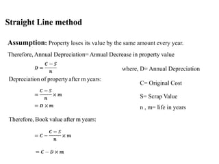 Straight Line method
Assumption: Property loses its value by the same amount every year.
Therefore, Annual Depreciation= Annual Decrease in property value
where, D= Annual Depreciation
C= Original Cost
Depreciation of property after m years:
S= Scrap Value
n , m= life in years
Therefore, Book value after m years:
 