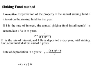 Sinking Fund method
▪ Assumption: Depreciation of the property = the annual sinking fund +
interest on the sinking fund for that year.
▪ If i is the rate of interest, the annual sinking fund installment(p) to
accumulate 1 Rs in m years:
If i is the rate of interest, and 1 Rs is deposited every year, total sinking
fund accumulated at the end of n years:
▪ Rate of depreciation in n years:
 