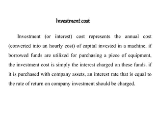 Investment cost
Investment (or interest) cost represents the annual cost
(converted into an hourly cost) of capital invested in a machine. if
borrowed funds are utilized for purchasing a piece of equipment,
the investment cost is simply the interest charged on these funds. if
it is purchased with company assets, an interest rate that is equal to
the rate of return on company investment should be charged.
 