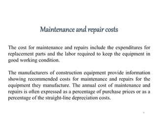 58
Maintenance and repair costs
The cost for maintenance and repairs include the expenditures for
replacement parts and the labor required to keep the equipment in
good working condition.
The manufacturers of construction equipment provide information
showing recommended costs for maintenance and repairs for the
equipment they manufacture. The annual cost of maintenance and
repairs is often expressed as a percentage of purchase prices or as a
percentage of the straight-line depreciation costs.
 