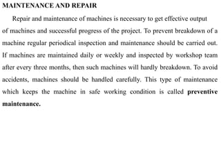 MAINTENANCE AND REPAIR
Repair and maintenance of machines is necessary to get effective output
of machines and successful progress of the project. To prevent breakdown of a
machine regular periodical inspection and maintenance should be carried out.
If machines are maintained daily or weekly and inspected by workshop team
after every three months, then such machines will hardly breakdown. To avoid
accidents, machines should be handled carefully. This type of maintenance
which keeps the machine in safe working condition is called preventive
maintenance.
 