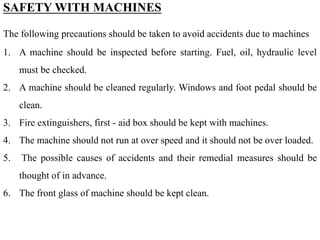 SAFETY WITH MACHINES
The following precautions should be taken to avoid accidents due to machines
1. A machine should be inspected before starting. Fuel, oil, hydraulic level
must be checked.
2. A machine should be cleaned regularly. Windows and foot pedal should be
clean.
3. Fire extinguishers, first - aid box should be kept with machines.
4. The machine should not run at over speed and it should not be over loaded.
5. The possible causes of accidents and their remedial measures should be
thought of in advance.
6. The front glass of machine should be kept clean.
 