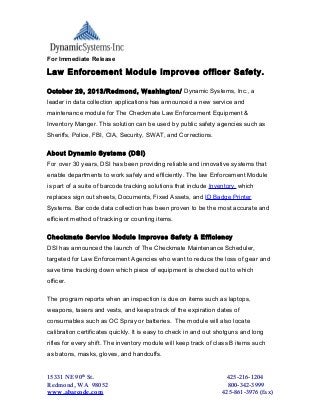 For Immediate Release

Law Enforcement Module Improves officer Safety.
October 29, 2013/Redmond, Washington/ Dynamic Systems, Inc., a
leader in data collection applications has announced a new service and
maintenance module for The Checkmate Law Enforcement Equipment &
Inventory Manger. This solution can be used by public safety agencies such as
Sheriffs, Police, FBI, CIA, Security, SWAT, and Corrections.
About Dynamic Systems (DSI)
For over 30 years, DSI has been providing reliable and innovative systems that
enable departments to work safely and efficiently. The law Enforcement Module
is part of a suite of barcode tracking solutions that include Inventory, which
replaces sign out sheets, Documents, Fixed Assets, and ID Badge Printer
Systems. Bar code data collection has been proven to be the most accurate and
efficient method of tracking or counting items.
Checkmate Service Module Improves Safety & Efficiency
DSI has announced the launch of The Checkmate Maintenance Scheduler,
targeted for Law Enforcement Agencies who want to reduce the loss of gear and
save time tracking down which piece of equipment is checked out to which
officer.
The program reports when an inspection is due on items such as laptops,
weapons, tasers and vests, and keeps track of the expiration dates of
consumables such as OC Spray or batteries. The module will also locate
calibration certificates quickly. It is easy to check in and out shotguns and long
rifles for every shift. The inventory module will keep track of class B items such
as batons, masks, gloves, and handcuffs.

15331 NE 90th St.
Redmond, WA 98052
www.abarcode.com

425-216-1204
800-342-3999
425-861-3976 (fax)

 
