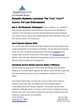 For Immediate Release
Dynamic Systems Launches The Total Track™
System For Law Enforcement
May 9, 2014/Redmond, Washington/ Dynamic Systems, Inc., a leader in
data collection applications has announced a new service and maintenance
module for The Checkmate Law Enforcement Equipment & Inventory Manger.
This solution can be used by public safety agencies such as Sheriffs, Police, FBI,
CIA, Security, SWAT, and Corrections.
About Dynamic Systems (DSI)
For over 30 years, DSI has been providing reliable and innovative systems that
enable departments to work safely and efficiently. The law Enforcement Module
is part of a suite of barcode tracking solutions that include Inventory, which
replaces sign out sheets, Documents, Fixed Assets, and ID Badge Printer
Systems. Bar code data collection has been proven to be the most accurate and
efficient method of tracking or counting items.
Checkmate Service Module Improves Safety & Efficiency
DSI has announced the launch of The Checkmate Maintenance Scheduler,
targeted for Law Enforcement Agencies who want to reduce the loss of gear and
save time tracking down which piece of equipment is checked out to which
officer.
The program reports when an inspection is due on items such as laptops,
weapons, tasers and vests, and keeps track of the expiration dates of
consumables such as OC Spray or batteries. The module will also locate
calibration certificates quickly. It is easy to check in and out shotguns and long
rifles for every shift. The inventory module will keep track of class B items such
as batons, masks, gloves, and handcuffs.
15331 NE 90th
St. 425-216-1204
Redmond, WA 98052 800-342-3999
www.abarcode.com 425-861-3976 (fax)
 