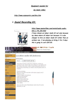 Equipment needed for
my music video:
http://www.exposuretv.com/hire.htm
 Sound Recording Kit.
http://www.maniacfilms.com/rental/audio-audio-
kits-c-74_103.html
I have chosen an indoor Audio kit not only because
my ideas where all indoor but because it is also
cheaper to hire an indoor Audio kit rather than an
outdoor one. I am planning on hiring it for 3 days
this is going to cost £93.60.
 