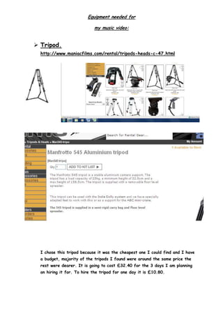 Equipment needed for
my music video:
 Tripod.
http://www.maniacfilms.com/rental/tripods-heads-c-47.html
I chose this tripod because it was the cheapest one I could find and I have
a budget, majority of the tripods I found were around the same price the
rest were dearer. It is going to cost £32.40 for the 3 days I am planning
on hiring it for. To hire the tripod for one day it is £10.80.
 