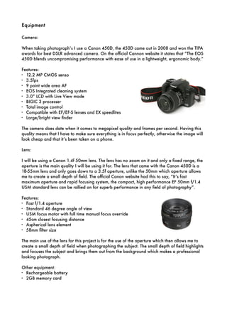 Equipment
!
Camera:
!
When taking photograph’s I use a Canon 450D, the 450D came out in 2008 and won the TIPA
awards for best DSLR advanced camera. On the ofﬁcial Cannon website it states that “The EOS
450D blends uncompromising performance with ease of use in a lightweight, ergonomic body.”
Features:
- 12.2 MP CMOS senso
- 3.5fps
- 9 point wide area AF
- EOS Integrated cleaning system
- 3.0” LCD with Live View mode
- BIGIC 3 processer
- Total image control
- Compatible with EF/EF-S lenses and EX speedlites
- Large/bright view ﬁnder
!
The camera does date when it comes to megapixel quality and frames per second. Having this
quality means that I have to make sure everything is in focus perfectly, otherwise the image will
look cheap and that it’s been taken on a phone.
!
Lens:
!
I will be using a Canon 1.4f 50mm lens. The lens has no zoom on it and only a ﬁxed range, the
aperture is the main quality I will be using it for. The lens that came with the Canon 450D is a
18-55mm lens and only goes down to a 3.5f aperture, unlike the 50mm which aperture allows
me to create a small depth of ﬁeld. The ofﬁcial Canon website had this to say, “It’s fast
maximum aperture and rapid focusing system, the compact, high performance EF 50mm f/1.4
USM standard lens can be rallied on for superb performance in any ﬁeld of photography”.
!
Features:
- Fast f/1.4 aperture
- Standard 46 degree angle of view
- USM focus motor with full time manual focus override
- 45cm closest focusing distance
- Aspherical lens element
- 58mm ﬁlter size
!
The main use of the lens for this project is for the use of the aperture which then allows me to
create a small depth of ﬁeld when photographing the subject. The small depth of ﬁeld highlights
and focuses the subject and brings them out from the background which makes a professional
looking photograph.
!
Other equipment:
- Rechargeable battery
- 2GB memory card
 