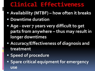 Clinical Effectiveness
 Availability (MTBF) – how often it breaks
 Downtime duration
 Age - over 7 years very difficult to get
parts from anywhere – thus may result in
longer downtimes
 Accuracy/Effectiveness of diagnosis and
treatment
 Speed of procedure
 Spare critical equipment for emergency
use
 