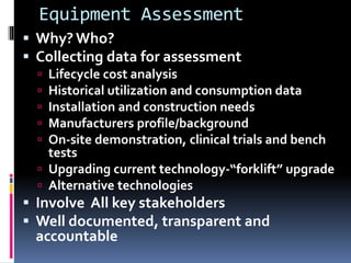 Equipment Assessment
 Why? Who?
 Collecting data for assessment
 Lifecycle cost analysis
 Historical utilization and consumption data
 Installation and construction needs
 Manufacturers profile/background
 On-site demonstration, clinical trials and bench
tests
 Upgrading current technology-“forklift” upgrade
 Alternative technologies
 Involve All key stakeholders
 Well documented, transparent and
accountable
 