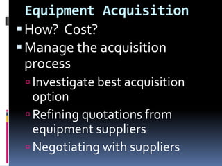 Equipment Acquisition
How? Cost?
Manage the acquisition
process
 Investigate best acquisition
option
 Refining quotations from
equipment suppliers
 Negotiating with suppliers
 