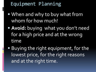 Equipment Planning
 When and why to buy what from
whom for how much!
 Avoid: buying what you don’t need
for a high price and at the wrong
time
 Buying the right equipment, for the
lowest price, for the right reasons
and at the right time.
 