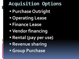 Acquisition Options
 Purchase Outright
 Operating Lease
 Finance Lease
 Vendor financing
 Rental (pay per use)
 Revenue sharing
 Group Purchase
 