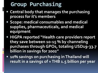 Group Purchasing
 Central body that manages the purchasing
process for it’s members
 Scope: medical consumables and medical
supplies, pharmaceuticals, and medical
equipment
 HIGPA reported “Health care providers report
they save between 10-15 % by channeling
purchases through GPOs, totaling USD19-33.7
billion in savings for 2002”
 10% savings on purchasing inThailand will
result in a savings of ≈THB 1.5 billion per year
 