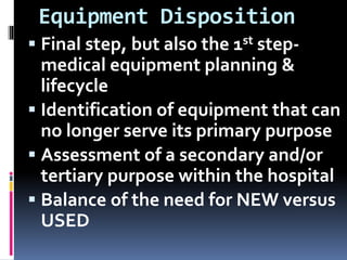 Equipment Disposition
 Final step, but also the 1st step-
medical equipment planning &
lifecycle
 Identification of equipment that can
no longer serve its primary purpose
 Assessment of a secondary and/or
tertiary purpose within the hospital
 Balance of the need for NEW versus
USED
 