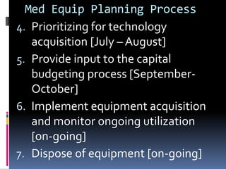 Med Equip Planning Process
4. Prioritizing for technology
acquisition [July – August]
5. Provide input to the capital
budgeting process [September-
October]
6. Implement equipment acquisition
and monitor ongoing utilization
[on-going]
7. Dispose of equipment [on-going]
 