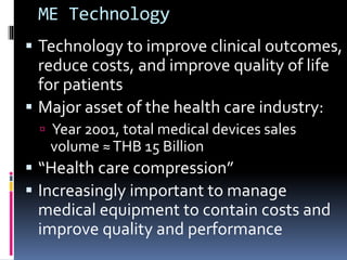 ME Technology
 Technology to improve clinical outcomes,
reduce costs, and improve quality of life
for patients
 Major asset of the health care industry:
 Year 2001, total medical devices sales
volume ≈THB 15 Billion
 “Health care compression”
 Increasingly important to manage
medical equipment to contain costs and
improve quality and performance
 