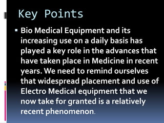 Key Points
 Bio Medical Equipment and its
increasing use on a daily basis has
played a key role in the advances that
have taken place in Medicine in recent
years. We need to remind ourselves
that widespread placement and use of
Electro Medical equipment that we
now take for granted is a relatively
recent phenomenon.
 