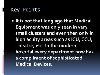 Key Points
 It is not that long ago that Medical
Equipment was only seen in very
small clusters and even then only in
high acuity areas such as ICU, CCU,
Theatre, etc. In the modern
hospital every department now has
a compliment of sophisticated
Medical Devices.
 