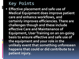 Key Points
 Effective placement and safe use of
Medical Equipment does improve patient
care and enhance workflows, and
certainly improves efficiencies.There are
challenges though and these include
effective Care and Maintenance of
Equipment, UserTraining on an on-going
basis to ensure effective and safe use of
the equipment and your role in the
unlikely event that something unforeseen
happens that could or did contribute to a
patient injury.
 