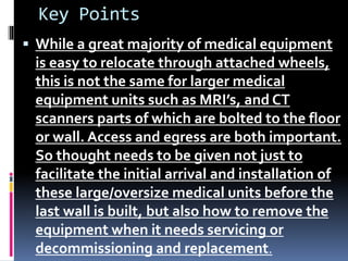 Key Points
 While a great majority of medical equipment
is easy to relocate through attached wheels,
this is not the same for larger medical
equipment units such as MRI’s, and CT
scanners parts of which are bolted to the floor
or wall. Access and egress are both important.
So thought needs to be given not just to
facilitate the initial arrival and installation of
these large/oversize medical units before the
last wall is built, but also how to remove the
equipment when it needs servicing or
decommissioning and replacement.
 