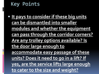 Key Points
 It pays to consider if these big units
can be dismantled into smaller
modules and whether the equipment
can pass through the corridor corners?
Are any trolley options available? Is
the door large enough to
accommodate easy passage of these
units? Does it need to go in a lift? If
yes, are the service lifts large enough
to cater to the size and weight?
 