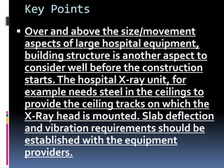 Key Points
 Over and above the size/movement
aspects of large hospital equipment,
building structure is another aspect to
consider well before the construction
starts.The hospital X-ray unit, for
example needs steel in the ceilings to
provide the ceiling tracks on which the
X-Ray head is mounted. Slab deflection
and vibration requirements should be
established with the equipment
providers.
 