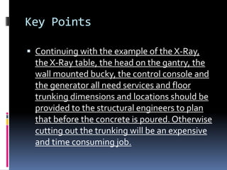 Key Points
 Continuing with the example of the X-Ray,
the X-Ray table, the head on the gantry, the
wall mounted bucky, the control console and
the generator all need services and floor
trunking dimensions and locations should be
provided to the structural engineers to plan
that before the concrete is poured. Otherwise
cutting out the trunking will be an expensive
and time consuming job.
 