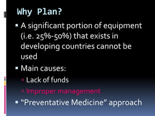 Why Plan?
 A significant portion of equipment
(i.e. 25%-50%) that exists in
developing countries cannot be
used
 Main causes:
 Lack of funds
 Improper management
 “Preventative Medicine” approach
 