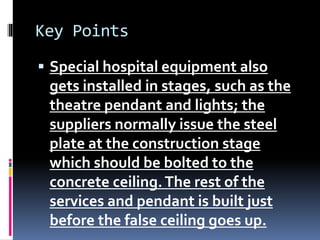 Key Points
 Special hospital equipment also
gets installed in stages, such as the
theatre pendant and lights; the
suppliers normally issue the steel
plate at the construction stage
which should be bolted to the
concrete ceiling.The rest of the
services and pendant is built just
before the false ceiling goes up.
 