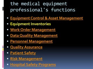 the medical equipment
professional's functions
 Equipment Control & Asset Management
 Equipment Inventories
 Work Order Management
 Data Quality Management
 Personnel Management
 Quality Assurance
 Patient Safety
 Risk Management
 Hospital Safety Programs
 