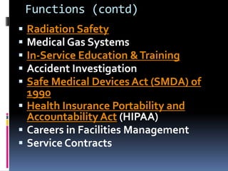 Functions (contd)
 Radiation Safety
 Medical Gas Systems
 In-Service Education &Training
 Accident Investigation
 Safe Medical Devices Act (SMDA) of
1990
 Health Insurance Portability and
Accountability Act (HIPAA)
 Careers in Facilities Management
 Service Contracts
 