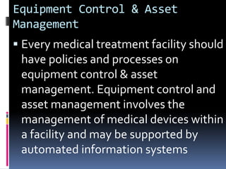 Equipment Control & Asset
Management
 Every medical treatment facility should
have policies and processes on
equipment control & asset
management. Equipment control and
asset management involves the
management of medical devices within
a facility and may be supported by
automated information systems
 