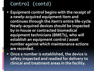 Control (contd)
 Equipment control begins with the receipt of
a newly-acquired equipment item and
continues through the item's entire life-cycle.
Newly-acquired devices should be inspected
by in-house or contracted biomedical
equipment technicians (BMETs), who will
establish an equipment control / asset
number against which maintenance actions
are recorded.
 Once a number is established, the device is
safety inspected and readied for delivery to
clinical and treatment areas in the facility.
 