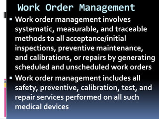 Work Order Management
 Work order management involves
systematic, measurable, and traceable
methods to all acceptance/initial
inspections, preventive maintenance,
and calibrations, or repairs by generating
scheduled and unscheduled work orders
 Work order management includes all
safety, preventive, calibration, test, and
repair services performed on all such
medical devices
 