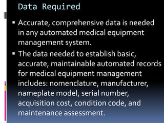 Data Required
 Accurate, comprehensive data is needed
in any automated medical equipment
management system.
 The data needed to establish basic,
accurate, maintainable automated records
for medical equipment management
includes: nomenclature, manufacturer,
nameplate model, serial number,
acquisition cost, condition code, and
maintenance assessment.
 