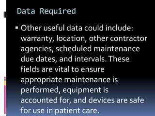Data Required
 Other useful data could include:
warranty, location, other contractor
agencies, scheduled maintenance
due dates, and intervals.These
fields are vital to ensure
appropriate maintenance is
performed, equipment is
accounted for, and devices are safe
for use in patient care.
 